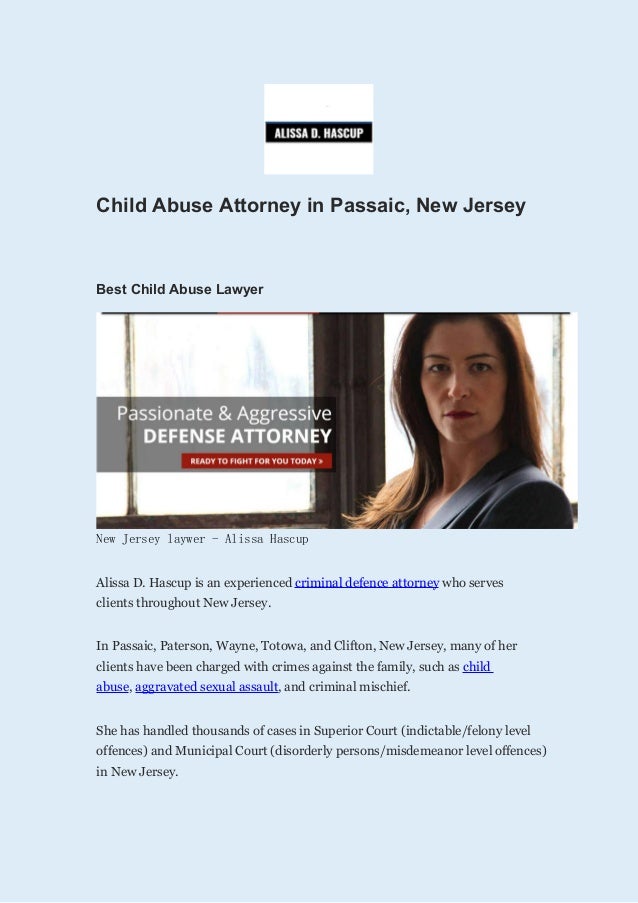 Child Abuse Attorney in Passaic, New Jersey
Best Child Abuse Lawyer
New Jersey laywer - Alissa Hascup
Alissa D. Hascup is an experienced criminal defence attorney who serves
clients throughout New Jersey.
In Passaic, Paterson, Wayne, Totowa, and Clifton, New Jersey, many of her
clients have been charged with crimes against the family, such as child
abuse, aggravated sexual assault, and criminal mischief.
She has handled thousands of cases in Superior Court (indictable/felony level
offences) and Municipal Court (disorderly persons/misdemeanor level offences)
in New Jersey.
 