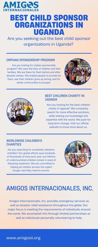 www.amigosii.org
Are you seeking out the best child sponsor
organizations in Uganda?
BEST CHILD SPONSOR
ORGANIZATIONS IN
UGANDA
AMIGOS INTERNACIONALES, INC.
Amigos Internacionales, Inc. provides emergency services as
well as disaster relief assistance throughout the globe. Our
major focus is meeting the requirements of individuals around
the world. We accomplish this through limited partnerships as
well as individuals personally volunteering to help.
Are you looking for the best children
charity in Uganda? We constantly
search for more effective solutions,
while sharing our knowledge and
expertise with the world. We push for
long-term change. Visit our official
website to know more about us.
BEST CHILDREN CHARITY IN
UGANDA
WORLDWIDE CHILDREN'S
CHARITIES
Are you searching for worldwide children's
charities? Our global efforts save hundreds
of thousands of lives each year, but millions
of undernourished children remain in need of
lifesaving treatment. We are committed to
helping all children access the urgent
hunger care they need to survive.
ORPHAN SPONSORSHIP PROGRAM
Are you looking for orphan sponsorship
program? We save the lives of children and their
families. We are there for them before and after
disaster strikes. We enable people to provide for
them, see their children grow up strong, and for
whole communities to prosper.
 