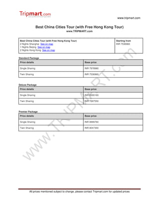 www.tripmart.com


                  Best China Cities Tour (with Free Hong Kong Tour)
                                         www.TRIPMART.com


 Best China Cities Tour (with Free Hong Kong Tour)                                 Starting from
 2 Nights Shanghai See on map                                                      INR 7536960
 1 Nights Beijing See on map
 2 Nights Hong Kong See on map


Standard Package
 Price details                                          Base price

 Single Sharing                                         INR 7978980

 Twin Sharing                                           INR 7536960



Deluxe Package
 Price details                                          Base price

 Single Sharing                                         INR 8300160

 Twin Sharing                                           INR 7697550



Premier Package
 Price details                                          Base price

 Single Sharing                                         INR 8999760

 Twin Sharing                                           INR 8047350




         All prices mentioned subject to change, please contact Tripmart.com for updated prices
 