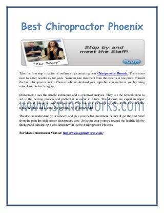 Best Chiropractor Phoenix
Take the first step to a life of wellness by contacting best Chiropractor Phoenix. There is no
need to suffer needlessly for years. You can take treatment from the experts at low price. Consult
the best chiropractor in the Phoenix who understand your apprehension and treat you by using
natural methods of surgery.
Chiropractor uses the simple techniques and a system of analysis. They use the rehabilitation to
aid in the healing process and prevent it to occur in future. The doctors are expert in upper
cervical and manipulation techniques also. The clinic of this chiropractor has all the facilities like
x-ray facilities and a complete physical rehab department.
The doctors understand your concern and give you the best treatment. You will get the best relief
from the pain through proper chiropractic care. So begin your journey toward the healthy life by
finding and scheduling a consultation with the best chiropractor Phoenix.
For More Information Visit at: http://www.spinalworks.com/
 