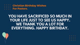 YOU HAVE SACRIFICED SO MUCH IN
YOUR LIFE JUST TO SEE US HAPPY.
WE THANK YOU A LOT FOR
EVERYTHING. HAPPY BIRTHDAY.
Christian Birthday Wishes
For Pastors.
 