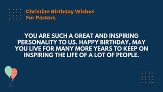 YOU ARE SUCH A GREAT AND INSPIRING
PERSONALITY TO US. HAPPY BIRTHDAY, MAY
YOU LIVE FOR MANY MORE YEARS TO KEEP ON
INSPIRING THE LIFE OF A LOT OF PEOPLE.
Christian Birthday Wishes
For Pastors.
 