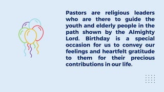 Pastors are religious leaders
who are there to guide the
youth and elderly people in the
path shown by the Almighty
Lord. Birthday is a special
occasion for us to convey our
feelings and heartfelt gratitude
to them for their precious
contributions in our life.
 