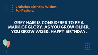 GREY HAIR IS CONSIDERED TO BE A
MARK OF GLORY, AS YOU GROW OLDER,
YOU GROW WISER. HAPPY BIRTHDAY.
Christian Birthday Wishes
For Pastors.
 