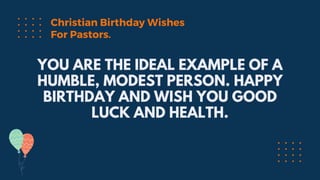 YOU ARE THE IDEAL EXAMPLE OF A
HUMBLE, MODEST PERSON. HAPPY
BIRTHDAY AND WISH YOU GOOD
LUCK AND HEALTH.
Christian Birthday Wishes
For Pastors.
 