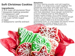 Soft Christmas Cookies
Ingredients:
• 3 3/4 cups all-purpose flour
• 1 teaspoon baking powder
• 1/2 teaspoon salt
• 1 cup margarine, softened
• 1 1/2 cups white sugar
• 2 eggs
• 2 teaspoons vanilla extract
Directions:
• Sift flour, baking powder, and salt together, set aside. In a large bowl, cream together the margarine
and sugar until light and fluffy. Beat in the eggs one at a time, then stir in the vanilla. Gradually
blend in the sifted ingredients until fully absorbed. Cover dough, and chill for 2 hours.
• Preheat oven to 400 degrees F (200 degrees C). Grease cookie sheets. On a clean floured surface,
roll out small portions of chilled dough to 1/4 inch thickness. Cut out shapes using cookie cutters.
• Bake 6 to 8 minutes in the preheated oven, or until edges are barely brown. Remove from cookie
sheets to cool on wire racks.
Recipe from AllRecipes.com
 