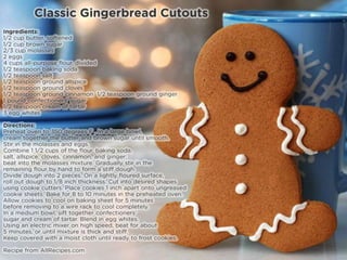 Classic Gingerbread Cutouts
Ingredients:
• 1/2 cup butter, softened
• 1/2 cup brown sugar
• 2/3 cup molasses
• 2 eggs
• 4 cups all-purpose flour, divided
• 1/2 teaspoon baking soda
• 1/2 teaspoon salt
• 1/2 teaspoon ground allspice
• 1/2 teaspoon ground cloves
• 1/2 teaspoon ground cinnamon 1/2 teaspoon ground ginger
• 1 pound confectioners' sugar
• 1/2 teaspoon cream of tartar
• 3 egg whites
Directions:
• Preheat oven to 350 degrees F (175 degrees C).
• In a large bowl, cream together the butter and brown sugar until smooth. Stir in the molasses and eggs. Combine 1 1/2 cups of the flour, baking soda,
salt, allspice, cloves, cinnamon, and ginger; beat into the molasses mixture. Gradually stir in the remaining flour by hand to form a stiff dough.
• Divide dough into 2 pieces. On a lightly floured surface, roll out dough to 1/8 inch thickness. Cut into desired shapes using cookie cutters. Place
cookies 1 inch apart onto ungreased cookie sheets.
• Bake for 8 to 10 minutes in the preheated oven. Allow cookies to cool on baking sheet for 5 minutes before removing to a wire rack to cool
completely.
• In a medium bowl, sift together confectioners' sugar and cream of tartar. Blend in egg whites. Using an electric mixer on high speed, beat for about 5
minutes, or until mixture is thick and stiff. Keep covered with a moist cloth until ready to frost cookies.
Recipe from AllRecipes.com
 