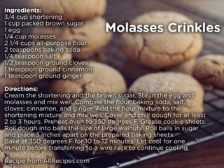 Molasses Crinkles
Ingredients:
• 3/4 cup shortening
• 1 cup packed brown sugar
• 1 egg
• 1/4 cup molasses
• 2 1/4 cups all-purpose flour
• 2 teaspoons baking soda
• 1/4 teaspoon salt
• 1/2 teaspoon ground cloves
• 1 teaspoon ground cinnamon
• 1 teaspoon ground ginger
Directions:
• Cream the shortening and the brown sugar. Stir in the egg and molasses and mix well.
• Combine the flour, baking soda, salt, cloves, cinnamon, and ginger. Add the flour mixture to the shortening
mixture and mix well. Cover and chill dough for at least 2 to 3 hours.
• Preheat oven to 350 degrees F (175 degrees C). Grease cookie sheets.
• Roll dough into balls the size of large walnuts. Roll balls in sugar and place 3 inches apart on the prepared baking
sheets. Bake at 350 degrees F (175 degrees C) for 10 to 12 minutes. Let cool for one minute before transferring to
a wire rack to continue cooling.
Recipe from AllRecipes.com
 