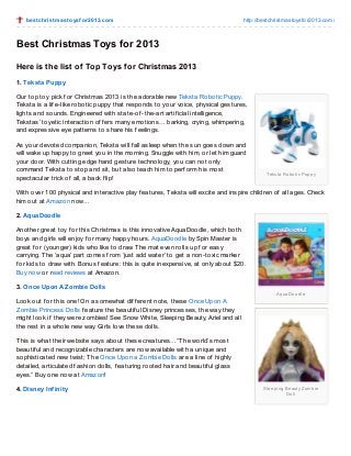 be st christ m ast o ysf o r2013.co m

http://bestchristmasto ysfo r2013.co m/

Best Christmas Toys for 2013
Here is the list of Top Toys f or Christmas 2013
1. Teksta Puppy
Our top toy pick f or Christmas 2013 is the adorable new Teksta Robotic Puppy.
Teksta is a lif e-like robotic puppy that responds to your voice, physical gestures,
lights and sounds. Engineered with state-of -the-art artif icial intelligence,
Tekstas’ toyetic interaction of f ers many emotions… barking, crying, whimpering,
and expressive eye patterns to share his f eelings.
As your devoted companion, Teksta will f all asleep when the sun goes down and
will wake up happy to greet you in the morning. Snuggle with him, or let him guard
your door. With cutting edge hand gesture technology, you can not only
command Teksta to stop and sit, but also teach him to perf orm his most
spectacular trick of all, a back f lip!

Te ks ta Ro b o tic Pup p y

With over 100 physical and interactive play f eatures, Teksta will excite and inspire children of all ages. Check
him out at Amazon now…
2. AquaDoodle
Another great toy f or this Christmas is this innovative AquaDoodle, which both
boys and girls will enjoy f or many happy hours. AquaDoodle by Spin Master is
great f or (younger) kids who like to draw. T he mat even rolls up f or easy
carrying. T he ‘aqua’ part comes f rom ‘just add water’ to get a non-toxic marker
f or kids to draw with. Bonus f eature: this is quite inexpensive, at only about $20.
Buy now or read reviews at Amazon.
3. Once Upon A Z ombie Dolls
Aq uaDo o d le

Look out f or this one! On a somewhat dif f erent note, these Once Upon A
Z ombie Princess Dolls f eature the beautif ul Disney princesses, the way they
might look if they were zombies! See Snow White, Sleeping Beauty, Ariel and all
the rest in a whole new way. Girls love these dolls.
T his is what their website says about these creatures…”T he world’s most
beautif ul and recognizable characters are now available with a unique and
sophisticated new twist; T he Once Upon a Z ombie Dolls are a line of highly
detailed, articulated f ashion dolls, f eaturing rooted hair and beautif ul glass
eyes.” Buy one now at Amazon!
4. Disney Infinity

Sle e p ing Be auty Zo mb ie
Do ll

 