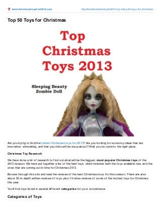 be st christ m ast o ysf o r2013.co m

http://bestchristmasto ysfo r2013.co m/to p-50-to ys-fo r-christmas/

Top 50 Toys for Christmas

Are you trying to f ind the hottest Christmas toys f or 2013? Are you looking f or some toy ideas that are
innovative, stimulating, and that your kids will be crazy about? Well, you’ve come to the right place.
Christmas Toy Research
We have done a lot of research to f ind out what will be the biggest, most popular Christmas toys of the
2013 season. We have put together a list of the best toys, which includes both the toys available now, and the
ones that are coming out in time f or Christmas 2013.
Browse through this site and read the reviews of the best Christmas toys f or this season. T here are also
about 50 in-depth written reviews of toys, plus 10 video reviews of some of the hottest toys f or Christmas
this year.
You’ll f ind toys listed in several dif f erent categories f or your convenience.

Categories of Toys

 