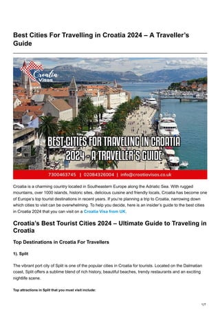 1/7
Best Cities For Travelling in Croatia 2024 – A Traveller’s
Guide
Croatia is a charming country located in Southeastern Europe along the Adriatic Sea. With rugged
mountains, over 1000 islands, historic sites, delicious cuisine and friendly locals, Croatia has become one
of Europe’s top tourist destinations in recent years. If you’re planning a trip to Croatia, narrowing down
which cities to visit can be overwhelming. To help you decide, here is an insider’s guide to the best cities
in Croatia 2024 that you can visit on a Croatia Visa from UK.
Croatia’s Best Tourist Cities 2024 – Ultimate Guide to Traveling in
Croatia
Top Destinations in Croatia For Travellers
1). Split
The vibrant port city of Split is one of the popular cities in Croatia for tourists. Located on the Dalmatian
coast, Split offers a sublime blend of rich history, beautiful beaches, trendy restaurants and an exciting
nightlife scene.
Top attractions in Split that you must visit include:
 
