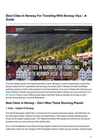 1/7
Best Cities In Norway For Traveling With Norway Visa – A
Guide
From the majestic fjords to the dazzling Northern Lights, Norway is a scenic Scandinavian country that
dazzles visitors with its unparalleled natural beauty. Its vibrant cities in Norway like Oslo and Bergen
perfectly juxtapose modern culture against a historical backdrop. If you are a holidaymaker planning your
dream holiday in Norway, this guide shares the most amazing cities in Norway you must visit with a Visa
for Norway. Grab a cup of coffee and get ready to be blown away as we take you through an epic
journey across Norway’s very best destinations.
Best Cities in Norway – Don’t Miss These Stunning Places!
1. Oslo – Capital of Norway
The vibrant Norwegian capital Oslo is renowned for its museums and green spaces. Top attractions are
the Oslo Opera House, Akershus Fortress and Royal Palace. Then there’s another interesting place
known as the outdoor sculpture park. The Vigeland Sculpture Park boasts over 200 bronze and granite
sculptures that you must check out while visiting Oslo.
Don’t miss the Mathallen Food Hall that brings together artisanal local food producers and small-scale
restaurants under one roof. Indulge in fresh Norwegian seafood, locally-sourced cheeses, smoked meats,
 