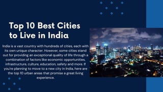 Top 10 Best Cities
to Live in India
India is a vast country with hundreds of cities, each with
its own unique character. However, some cities stand
out for providing an exceptional quality of life through a
combination of factors like economic opportunities,
infrastructure, culture, education, safety and more. If
you're planning to move to a new city in India, here are
the top 10 urban areas that promise a great living
experience.
 