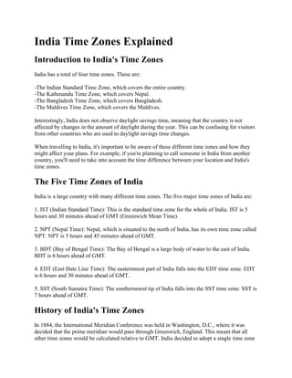 India Time Zones Explained
Introduction to India's Time Zones
India has a total of four time zones. These are:
-The Indian Standard Time Zone, which covers the entire country.
-The Kathmandu Time Zone, which covers Nepal.
-The Bangladesh Time Zone, which covers Bangladesh.
-The Maldives Time Zone, which covers the Maldives.
Interestingly, India does not observe daylight savings time, meaning that the country is not
affected by changes in the amount of daylight during the year. This can be confusing for visitors
from other countries who are used to daylight savings time changes.
When travelling to India, it's important to be aware of these different time zones and how they
might affect your plans. For example, if you're planning to call someone in India from another
country, you'll need to take into account the time difference between your location and India's
time zones.
The Five Time Zones of India
India is a large country with many different time zones. The five major time zones of India are:
1. IST (Indian Standard Time): This is the standard time zone for the whole of India. IST is 5
hours and 30 minutes ahead of GMT (Greenwich Mean Time).
2. NPT (Nepal Time): Nepal, which is situated to the north of India, has its own time zone called
NPT. NPT is 5 hours and 45 minutes ahead of GMT.
3. BDT (Bay of Bengal Time): The Bay of Bengal is a large body of water to the east of India.
BDT is 6 hours ahead of GMT.
4. EDT (East Date Line Time): The easternmost part of India falls into the EDT time zone. EDT
is 6 hours and 30 minutes ahead of GMT.
5. SST (South Sumatra Time): The southernmost tip of India falls into the SST time zone. SST is
7 hours ahead of GMT.
History of India's Time Zones
In 1884, the International Meridian Conference was held in Washington, D.C., where it was
decided that the prime meridian would pass through Greenwich, England. This meant that all
other time zones would be calculated relative to GMT. India decided to adopt a single time zone
 