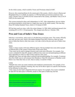 for the whole country, which would be 5 hours and 30 minutes ahead of GMT.
However, this created problems for the eastern part of the country, which is closer to Burma and
Bangladesh than it is to Delhi. In response, in 1903 the Indian government created two time
zones: Calcutta Time (5:30 GMT) for the western half of the country, and Madras Time (5:54:39
GMT) for the eastern half.
This system remained in place until independence in 1947. After independence, the new Indian
government decided to switch back to a single time zone for the whole country. This time they
chose IST (Indian Standard Time), which is 5:30 ahead of GMT.
IST has been used ever since, with a few minor changes. In 1986, India's parliament passed a law
switching IST to UTC+5:30 permanently. This change took effect on 1 October 1986.
Pros and Cons of India's Time Zones
India has a vast territory, and as such, it is divided into several time zones. The country officially
uses only one time zone, which is the Indian Standard Time (IST). However, there are some
areas in India that observe other time zones. Let's take a look at the pros and cons of India's time
zones.
PROS
-India is a large country with many different regions. Having multiple time zones allows people
in different parts of the country to keep track of time more easily.
-Time zones can be used to manage resources and events more efficiently. For example, if an
event is scheduled for 4pm IST, people in different time zones can start participating at different
times depending on when it is 4pm in their respective time zones.
-Multiple time zones can help reduce confusion and misunderstanding. For example, if someone
from New Delhi were to call someone from Mumbai at 10am IST, the person in Mumbai would
think it was 10am their time as well, when in reality it would be 9:30am.
CONS
-Multiple time zones can create confusion and complicate communication. For example, if two
people are trying to schedule a meeting, they may not be able to agree on a specific time because
of the difference in time zones.
-Time zones can also lead to disparities between regions. For example, if an event is scheduled
for 4pm IST but takes place in Mumbai, people in other parts of India may feel left.
https://theworldtime.net/cities/giddampalaiyam-india/
https://theworldtime.net/cities/gobindpur-gharwal-india/
https://theworldtime.net/cities/goladhana-india/
https://theworldtime.net/cities/golwara-india-2/
https://theworldtime.net/cities/gongli-india/
https://theworldtime.net/cities/gopanapalli-india-2/
 