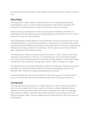 be confusing to know where to go. Here are some of the best cities in India to
visit.
Mumbai
Among all the major cities in India, Mumbai is the most populated and
cosmopolitan city. It is also home to Bollywood, the nation's premier film
industry. It is also the hub of India's commerce, culture and food.
Some of the top attractions in the city include the Gateway of India, the
Chhatrapati Shivaji Maharaj Vastu Sangrahalaya and the Marine Drive. All of
these are must-see destinations.
The Chhatrapati Shivaji Maharaj Vastrahalaya, formerly known as the Prince
of Wales Museum, is a renowned museum in Mumbai. The building has been
awarded the 2010 UNESCO Asia-Pacific Heritage Award. It houses a specialized
library and a large collection of artifacts. The museum is also known for its
Indo-Saracenic architectural style.
The Gateway of India, a massive stone arch built in 1923, is one of the most
impressive landmarks in the city. It is located next to the Taj Mahal Palace.
The monument commemorates the arrival of King George V and Queen Mary
to Mumbai. The monument is best seen early in the morning or at night.
The Marine Drive is a three-kilometer stretch of road that follows the coast of
Mumbai. It is lined with palm trees and offers breathtaking views of the
Arabian Sea. The drive is especially beautiful at sunset.
The Red Carpet Wax Museum exhibits life-like wax figures of world cinema
icons. The museum also sells postcards and prints of popular artworks.
Varanasi
Among the many destinations in India, Varanasi is one of the best cities to
visit. It is the oldest city in the country. It is also a major religious centre.
People from all over the world come here to worship the holy river Ganges.
Here, they are able to witness the ancient rituals that the Hindus perform
along the ghats. Here, they are able to purify themselves in the holy water of
the Ganges.
 