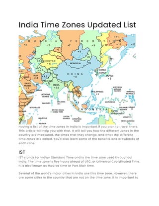 India Time Zones Updated List
Having a list of the time zones in India is important if you plan to travel there.
This article will help you with that. It will tell you how the different zones in the
country are measured, the times that they change, and what the different
time zones are called. You'll also learn some of the benefits and drawbacks of
each zone.
IST
IST stands for Indian Standard Time and is the time zone used throughout
India. The time zone is five hours ahead of UTC, or Universal Coordinated Time.
It is also known as Madras time or Port Blair time.
Several of the world's major cities in India use this time zone. However, there
are some cities in the country that are not on the time zone. It is important to
 
