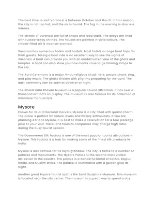 The best time to visit Varanasi is between October and March. In this season,
the city is not too hot, and the air is humid. The fog in the evening is also less
intense.
The streets of Varanasi are full of shops and food stalls. The alleys are lined
with tucked-away shrines. The houses are painted in vivid colours. The
smoke-filled air is incense-scented.
Varanasi has numerous hotels and hostels. Most hotels arrange boat trips for
their guests. Taking a boat ride is an excellent way to see the sights of
Varanasi. A boat can provide you with an unobstructed view of the ghats and
temples. A boat can also show you how monks raise large flaming lamps to
the sky.
The Aarti Ceremony is a major Hindu religious ritual. Here, people chant, sing,
and play music. The ghats thicken with pilgrims preparing for the aarti. The
aarti ceremony can be seen at dawn or at night.
The Bharat Kala Bhavan Museum is a popular tourist attraction. It has over a
thousand artifacts on display. The museum is also famous for its collection of
miniature manuscripts.
Mysore
Known for its architectural marvels, Mysore is a city filled with quaint charm.
The place is perfect for nature lovers and history enthusiasts. If you are
planning a trip to Mysore, it is best to make a reservation for a tour package
prior to your visit. Travel and tourism companies may charge high rates
during the busy tourist season.
The Government Silk Factory is one of the most popular tourist attractions in
Mysore. This factory is a hub for making some of the finest silk products in
India.
Mysore is also famous for its royal grandeur. The city is home to a number of
palaces and monuments. The Mysore Palace is the second most visited
attraction in the country. The palace is a wonderful blend of Gothic, Rajput,
Hindu, and Muslim styles. The palace is illuminated with a golden glow at
night.
Another great Mysore tourist spot is the Sand Sculpture Museum. This museum
is located near the city center. The museum is a great way to spend a day
 