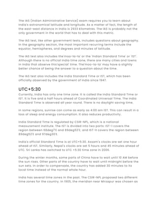 The IAS (Indian Administrative Service) exam requires you to learn about
India's astronomical latitude and longitude. As a matter of fact, the length of
the east-west distance in India is 2933 kilometres. The IAS is probably not the
only government in the world that has to deal with this metric.
The IAS test, like other government tests, includes questions about geography.
In the geography section, the most important recurring terms include the
equator, hemispheres, and degrees and minutes of latitude.
The IAS test also includes the'moo-la-la' or the 'Indian Standard Time' or 'IST'.
Although there is no official India time zone, there are many cities and towns
in India that observe this'special' time. The'moo-la-la' may have a slightly
better chance of being the answer to a question about the time.
The IAS test also includes the India Standard Time or IST, which has been
officially observed by the government of India since 1947.
UTC+5:30
Currently, India has only one time zone. It is called the India Standard Time or
IST. It is five and a half hours ahead of Coordinated Universal Time. The India
Standard Time is observed all year round. There is no daylight saving time.
In some regions, sunrise can come as early as 4:00 am IST. This can result in a
loss of sleep and energy consumption. It also reduces productivity.
India Standard Time is regulated by CSIR-NPL, which is a national
measurement institute. The IST is divided into two parts: IST-I covers the
region between 68deg7'E and 89deg52'E; and IST-II covers the region between
89deg52'E and 97deg30'E.
India's official Standard Time is at UTC+5:30. Assam's clocks are set one hour
ahead of IST. Similarly, Nepal's clocks are set 5 hours and 45 minutes ahead of
UTC. Sri Lanka has switched to UTC +5:30 time zone in 2006.
During the winter months, some parts of China have to wait until 10 AM before
the sun rises. Other parts of the country have to wait until midnight before the
sun sets. In order to compensate, the country has added 30 minutes to its
local time instead of the normal whole hour.
India has several time zones in the past. The CSIR-NPL proposed two different
time zones for the country. In 1905, the meridian near Mirzapur was chosen as
 