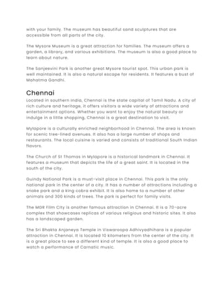 with your family. The museum has beautiful sand sculptures that are
accessible from all parts of the city.
The Mysore Museum is a great attraction for families. The museum offers a
garden, a library, and various exhibitions. The museum is also a good place to
learn about nature.
The Sanjeevini Park is another great Mysore tourist spot. This urban park is
well maintained. It is also a natural escape for residents. It features a bust of
Mahatma Gandhi.
Chennai
Located in southern India, Chennai is the state capital of Tamil Nadu. A city of
rich culture and heritage, it offers visitors a wide variety of attractions and
entertainment options. Whether you want to enjoy the natural beauty or
indulge in a little shopping, Chennai is a great destination to visit.
Mylapore is a culturally enriched neighborhood in Chennai. The area is known
for scenic tree-lined avenues. It also has a large number of shops and
restaurants. The local cuisine is varied and consists of traditional South Indian
flavors.
The Church of St Thomas in Mylapore is a historical landmark in Chennai. It
features a museum that depicts the life of a great saint. It is located in the
south of the city.
Guindy National Park is a must-visit place in Chennai. This park is the only
national park in the center of a city. It has a number of attractions including a
snake park and a king cobra exhibit. It is also home to a number of other
animals and 300 kinds of trees. The park is perfect for family visits.
The MGR Film City is another famous attraction in Chennai. It is a 70-acre
complex that showcases replicas of various religious and historic sites. It also
has a landscaped garden.
The Sri Bhakta Anjaneya Temple in Viswaroopa Adhivyadhihara is a popular
attraction in Chennai. It is located 10 kilometers from the center of the city. It
is a great place to see a different kind of temple. It is also a good place to
watch a performance of Carnatic music.
 