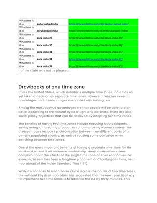 What time is
it in kollur pahad india https://theworldtime.net/cities/kollur-pahad-india/
What time is
it in korukanpalli india https://theworldtime.net/cities/korukanpalli-india/
What time is
it in kota india 29 https://theworldtime.net/cities/kota-india-29/
What time is
it in kota india 30 https://theworldtime.net/cities/kota-india-30/
What time is
it in kota india 31 https://theworldtime.net/cities/kota-india-31/
What time is
it in kota india 32 https://theworldtime.net/cities/kota-india-32/
What time is
it in kota india 33 https://theworldtime.net/cities/kota-india-33/
t of the state was not as pleased.
Drawbacks of one time zone
Unlike the United States, which maintains multiple time zones, India has not
yet taken a decision on separate time zones. However, there are several
advantages and disadvantages associated with having two.
Among the most obvious advantages are that people will be able to plan
better according to the natural cycle of light and darkness. There are also
social policy objectives that can be achieved by adopting two time zones.
The benefits of having two time zones include reducing road accidents,
saving energy, increasing productivity and improving women's safety. The
disadvantages include synchronisation between two different parts of a
densely populated country, as well as causing some confusion when
switching between time zones.
One of the most important benefits of having a separate time zone for the
Northeast is that it will increase productivity. Many north Indian states
complain about the effects of the single time zone on their economies. For
example, Assam has been a longtime proponent of Chaaibagaan time, or an
hour ahead of the Indian Standard Time (IST).
While it's not easy to synchronise clocks across the border of two time zones,
the National Physical Laboratory has suggested that the most practical way
to implement two time zones is to advance the IST by thirty minutes. This
 