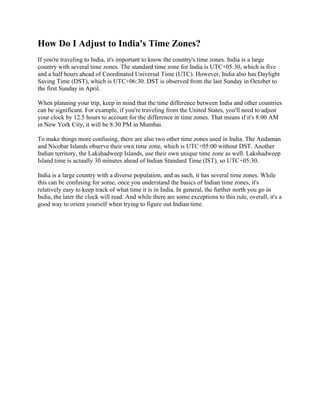 How Do I Adjust to India's Time Zones?
If you're traveling to India, it's important to know the country's time zones. India is a large
country with several time zones. The standard time zone for India is UTC+05:30, which is five
and a half hours ahead of Coordinated Universal Time (UTC). However, India also has Daylight
Saving Time (DST), which is UTC+06:30. DST is observed from the last Sunday in October to
the first Sunday in April.
When planning your trip, keep in mind that the time difference between India and other countries
can be significant. For example, if you're traveling from the United States, you'll need to adjust
your clock by 12.5 hours to account for the difference in time zones. That means if it's 8:00 AM
in New York City, it will be 8:30 PM in Mumbai.
To make things more confusing, there are also two other time zones used in India. The Andaman
and Nicobar Islands observe their own time zone, which is UTC+05:00 without DST. Another
Indian territory, the Lakshadweep Islands, use their own unique time zone as well. Lakshadweep
Island time is actually 30 minutes ahead of Indian Standard Time (IST), so UTC+05:30.
India is a large country with a diverse population, and as such, it has several time zones. While
this can be confusing for some, once you understand the basics of Indian time zones, it's
relatively easy to keep track of what time it is in India. In general, the further north you go in
India, the later the clock will read. And while there are some exceptions to this rule, overall, it's a
good way to orient yourself when trying to figure out Indian time.
 