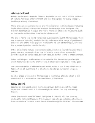 Ahmedabad
Known as the Manchester of the East, Ahmedabad has much to offer in terms
of culture, heritage, entertainment and fun. It is a place for every shopper,
and has a variety of cuisines.
There are numerous monuments and historical sites in Ahmedabad, including
Sabarmati Ashram, Sidi Sayyed Mosque, Jama Masjid, Rani Mosques, Law
Garden, Sarkhej Roja mosque and more. There are also some museums, such
as the Sardar Vallabhbhai Patel National Memorial.
The city is home to a world-renowned business school, IIM-Ahmedabad. There
are numerous shopping malls in the city, offering a wide range of goods and
services. One of the most popular malls is the R3 Mall at Memnagar, which is
the premier shopping spot in the city.
Other attractions include the Kankaria Lake, which is a tourist magnet. It is a
great place to take a picnic or ride on a boat. It also offers various fun
activities such as water rides, balloon rides, and other forms of entertainment.
Other tourist spots in Ahmedabad include the Shri Swaminarayan Temple,
which features a beautiful architecture. It also has sculptures of Hindu gods.
The Calico Museum of Textiles is also worth a visit. It has a vast collection of
fabrics from all over India. It is also home to a large number of religious
textiles.
Another place of interest in Ahmedabad is the Statue of Unity, which is 182
metres tall. It is situated on the River Island of Sadhu Bet.
New Delhi
Located on the west bank of the Yamuna River, Delhi is one of the most
important cities in India. It is also a religious center. This city has a long
history.
There are several different areas to explore in the city. You can start by
visiting the National Museum. This museum has a huge collection of artifacts
from around the country. It also features archeological finds and tribal masks.
 