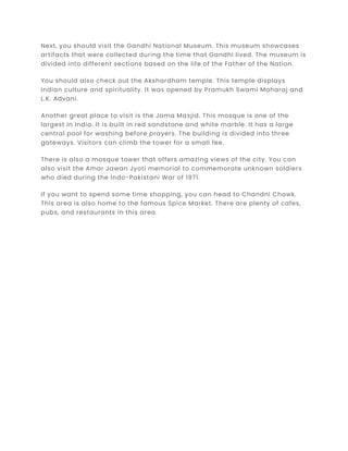 Next, you should visit the Gandhi National Museum. This museum showcases
artifacts that were collected during the time that Gandhi lived. The museum is
divided into different sections based on the life of the Father of the Nation.
You should also check out the Akshardham temple. This temple displays
Indian culture and spirituality. It was opened by Pramukh Swami Maharaj and
L.K. Advani.
Another great place to visit is the Jama Masjid. This mosque is one of the
largest in India. It is built in red sandstone and white marble. It has a large
central pool for washing before prayers. The building is divided into three
gateways. Visitors can climb the tower for a small fee.
There is also a mosque tower that offers amazing views of the city. You can
also visit the Amar Jawan Jyoti memorial to commemorate unknown soldiers
who died during the Indo-Pakistani War of 1971.
If you want to spend some time shopping, you can head to Chandni Chowk.
This area is also home to the famous Spice Market. There are plenty of cafes,
pubs, and restaurants in this area.
 