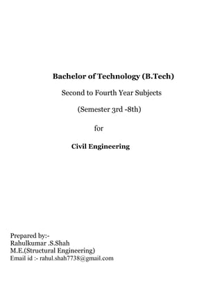 Bachelor of Technology (B.Tech) 
Second to Fourth Year Subjects 
(Semester 3rd -8th) 
for 
Civil Engineering 
Prepared by:- 
Rahulkumar .S.Shah 
M.E.(Structural Engineering) 
Email id :- rahul.shah7738@gmail.com 
 