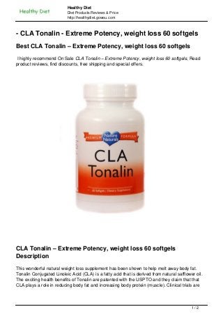 Healthy Diet
                          Diet Products Reviews & Price
                          http://healthydiet.gowou.com



- CLA Tonalin - Extreme Potency, weight loss 60 softgels
Best CLA Tonalin – Extreme Potency, weight loss 60 softgels
 I highly recommend On Sale CLA Tonalin – Extreme Potency, weight loss 60 softgels, Read
product reviews, find discounts, free shipping and special offers.




CLA Tonalin – Extreme Potency, weight loss 60 softgels
Description
This wonderful natural weight loss supplement has been shown to help melt away body fat.
Tonalin Conjugated Linoleic Acid (CLA) is a fatty acid that is derived from natural safflower oil.
The exciting health benefits of Tonalin are patented with the USPTO and they claim that that
CLA plays a role in reducing body fat and increasing body protein (muscle). Clinical trials are



                                                                                            1/2
 