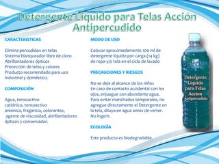 Elimina percudidos en telas
Sistema blanqueador libre de cloro
Abrillantadores ópticos
Protección de telas y colores
Producto recomendado para uso
industrial y doméstico.

Agua, tensoactivo
catiónico, tensoactivo
aniónico, fragancia, colorantes,
agente de viscosidad, abrillantadores
ópticos y conservador.

Colocar aproximadamente 100 ml de
detergente líquido por carga (14 kg)
de ropa y/o tela en el ciclo de lavado

No se deje al alcance de los niños
En caso de contacto accidental con los
ojos, enjuague con abundante agua.
Para evitar manchados temporales, no
agregue directamente el Detergente en
la tela, diluya en agua antes de verter.
No ingerir.

Este producto es biodegradable.

 