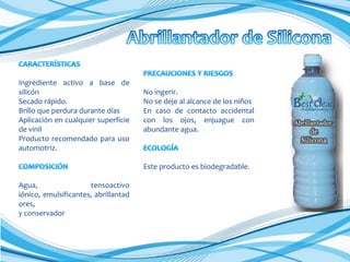 Ingrediente activo a base de
silicón
Secado rápido.
Brillo que perdura durante días
Aplicación en cualquier superficie
de vinil
Producto recomendado para uso
automotriz.

No ingerir.
No se deje al alcance de los niños
En caso de contacto accidental
con los ojos, enjuague con
abundante agua.

Este producto es biodegradable.
Agua,
tensoactivo
iónico, emulsificantes, abrillantad
ores,
y conservador

 