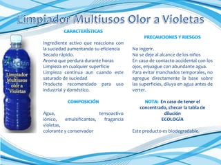 Ingrediente activo que reacciona con
la suciedad aumentando su eficiencia
Secado rápido.
Aroma que perdura durante horas
Limpieza en cualquier superficie
Limpieza continua aun cuando este
saturado de suciedad
Producto recomendado para uso
industrial y doméstico.

Agua,
tensoactivo
iónico,
emulsificantes,
fragancia
violetas,
colorante y conservador

No ingerir.
No se deje al alcance de los niños
En caso de contacto accidental con los
ojos, enjuague con abundante agua.
Para evitar manchados temporales, no
agregue directamente la base sobre
las superficies, diluya en agua antes de
verter.
En caso de tener el
concentrado, checar la tabla de
dilución
ECOLOGÍA
Este producto es biodegradable.

 