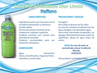 Ingrediente activo que reacciona con la
suciedad aumentando su eficiencia
Secado rápido.
Aroma que perdura durante horas
Limpieza en cualquier superficie
Limpieza continua aun cuando este
saturado de suciedad
Producto recomendado para uso
industrial y doméstico.

Agua,
tensoactivo
iónico, emulsificantes, fragancia limón,
colorante y conservador

No ingerir.
No se deje al alcance de los niños
En caso de contacto accidental con los
ojos, enjuague con abundante agua.
Para evitar manchados temporales, no
agregue directamente la base sobre las
superficies, diluya en agua antes de
verter.
En caso de tener el
concentrado, checar la tabla de
dilución
ECOLOGÍA
Este producto es biodegradable.

 