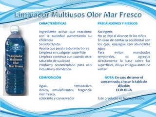 Ingrediente activo que reacciona
con la suciedad aumentando su
eficiencia
Secado rápido.
Aroma que perdura durante horas
Limpieza en cualquier superficie
Limpieza continua aun cuando este
saturado de suciedad
Producto recomendado para uso
industrial y doméstico.

Agua,
tensoactivo
iónico, emulsificantes, fragancia
mar fresco,
colorante y conservador

No ingerir.
No se deje al alcance de los niños
En caso de contacto accidental con
los ojos, enjuague con abundante
agua.
Para
evitar
manchados
temporales,
no
agregue
directamente la base sobre las
superficies, diluya en agua antes de
verter.
En caso de tener el
concentrado, checar la tabla de
dilución
ECOLOGÍA
Este producto es biodegradable.

 
