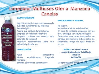 Ingrediente activo que reacciona con la
suciedad aumentando su eficiencia
Secado rápido.
Aroma que perdura durante horas
Limpieza en cualquier superficie
Limpieza continua aun cuando este
saturado de suciedad
Producto recomendado para uso
industrial y doméstico.

Agua,
tensoactivo
iónico,
emulsificantes,
fragancia
manzana
canelas, colorante y conservador

No ingerir.
No se deje al alcance de los niños
En caso de contacto accidental con los
ojos, enjuague con abundante agua.
Para evitar manchados temporales, no
agregue directamente la base sobre las
superficies, diluya en agua antes de
verter.
En caso de tener el
concentrado, checar la tabla de
dilución
ECOLOGÍA
Este producto es biodegradable.

 