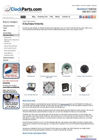 Enter search term Search Blog Ordering Info FAQ Videos Contact Us
+
+
+
+
-
+
+
+
+
Shop by Category
Movements Motors
Hands
Dials
Inserts Fitups
Kits/Assortments
Wall Clock Kit
Build Your Own Large Tower
Wall Clock
CD Clock Kits
Antique Clock Part Series
Do It Yourself Clock Kit
Photo Frame Clock Kit
Clock Maker Kits
Mounting Cup Kit
Clocks Accessories
Desk Set
June 2015 Contest Entries
View Entries
Our NEW 2015 Catalog
CLICK HERE to DOWNLOAD
Higher Volume Pricing
Click Here To Contact us
Wall Clock Kit Build Your Own Large Tower
Wall Clock
CD Clock Kits Antique Clock Part Series
Do It Yourself Clock Kit Photo Frame Clock Kit Clock Maker Kits Mounting Cup Kit
Home / Kits/Assortments
Kits/Assortments
We offer a broad selection of clock kits for all levels of experience. From our Tower Clock Kits that can span 3-feet, to our
more contemporary Hardwood Wall Clock Kits with multiple bezel finishes, and our ever popular CD Kits.
Wall Clock Kits
This category features a surprisingly large group of products. Our Wall Clock Kits allow you the flexibility of making your
own custom wall clock designs however you would like. We have both 10 inch and 14 inch size plastic models and 10 inch
and 14 inch size models with a brushed aluminum case and flat glass lens.
Each kit is unassembled, including all necessary parts and a white Arabic clock dial. Assembly is quick and easy. You can use
the white Arabic dial as is, glue decorations or logos to it, or use it as a template to make your own clock dials.
The Build Your Own Tower Clock group gives you all the parts you will need to make a wall into a 3-1/2 foot giant wall
clock. Includes a high torque quartz movement, wall mounting cup, 14 inch hands and a choice of Roman or Arabic 4 inch
self adhesive numbers. Most important, we include simple instructions and a large wall template to assist you in correctly
mounting the numbers.
The Photo Frame Clock Kit is a 3 to 3-1/2 foot diameter wall clock, with photos used instead of numbers. Includes a high
torque quartz movement, wall mounting cup, 14” hands and 12 standard 4 inch by 6 inch adhesive backed Masonite photo
frames.
Just glue your standard 4 inch by 6 inch photos to them and you are ready to go. Most important, we include simple
instructions and a large wall template to assist you in correctly mounting the numbers.
Desk Clocks & Antique Dials
Login | Register | View Cart Contents | Checkout
converted by Web2PDFConvert.com
 