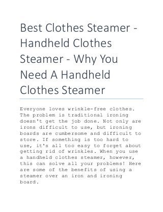 Best Clothes Steamer -
Handheld Clothes
Steamer - Why You
Need A Handheld
Clothes Steamer
Everyone loves wrinkle-free clothes.
The problem is traditional ironing
doesn't get the job done. Not only are
irons difficult to use, but ironing
boards are cumbersome and difficult to
store. If something is too hard to
use, it's all too easy to forget about
getting rid of wrinkles. When you use
a handheld clothes steamer, however,
this can solve all your problems! Here
are some of the benefits of using a
steamer over an iron and ironing
board.
 