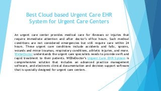 Best Cloud based Urgent Care EHR
System for Urgent Care Centers
An urgent care center provides medical care for illnesses or injuries that
require immediate attention and after doctor’s office hours. Such medical
conditions are not considered emergencies but still require care within 24
hours. These urgent care conditions include accidents and falls, sprains,
wounds and minor traumas, respiratory conditions, athletic injuries, and more.
WebeDoctor understands the urgent care specialists needs to provide swift and
rapid treatment to their patients. WEBeDoctor’s Urgent Care EHR System is
comprehensive solution that includes an advanced practice management
software, and electronic clinical documentation and decision support software
that is specially designed for urgent care centers.
 