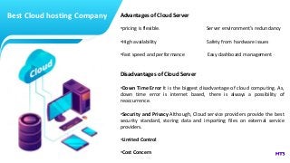 Best Cloud hosting Company Advantages of Cloud Server
•pricing is flexible. Server environment’s redundancy
•High availability Safety from hardware issues
•Fast speed and performance Easy dashboard management
Disadvantages of Cloud Server
•Down Time Error It is the biggest disadvantage of cloud computing. As,
down time error is internet based, there is always a possibility of
reoccurrence.
•Security and Privacy Although, Cloud service providers provide the best
security standard, storing data and importing files on external service
providers.
•Limited Control
•Cost Concern
 