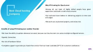 v
Best Cloud hosting
Company
Why HTS hosting for Cloud server
•Among all, our team of highly skilled people have great
experience and dealt in multi environments.
•Our technical team believe in delivering projects on time and
on budget.
•We work out on planned projects, and at low risk.
Benefits of using HTS Hosting over another Provider
•We have the ability to update whenever we want, because our cloud servers run across multiple configured servers.
•Speedy Connection
•No risk of hardware failure
•Complete support to provide you hassle free service from our team available (24*7) for customer satisfaction.
 