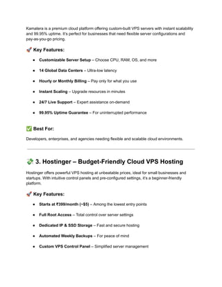 Kamatera is a premium cloud platform offering custom-built VPS servers with instant scalability
and 99.95% uptime. It’s perfect for businesses that need flexible server configurations and
pay-as-you-go pricing.
🚀Key Features:
●​ Customizable Server Setup – Choose CPU, RAM, OS, and more​
●​ 14 Global Data Centers – Ultra-low latency​
●​ Hourly or Monthly Billing – Pay only for what you use​
●​ Instant Scaling – Upgrade resources in minutes​
●​ 24/7 Live Support – Expert assistance on-demand​
●​ 99.95% Uptime Guarantee – For uninterrupted performance​
✅Best For:
Developers, enterprises, and agencies needing flexible and scalable cloud environments.
💸3. Hostinger – Budget-Friendly Cloud VPS Hosting
Hostinger offers powerful VPS hosting at unbeatable prices, ideal for small businesses and
startups. With intuitive control panels and pre-configured settings, it’s a beginner-friendly
platform.
🚀Key Features:
●​ Starts at ₹399/month (~$5) – Among the lowest entry points​
●​ Full Root Access – Total control over server settings​
●​ Dedicated IP & SSD Storage – Fast and secure hosting​
●​ Automated Weekly Backups – For peace of mind​
●​ Custom VPS Control Panel – Simplified server management​
 