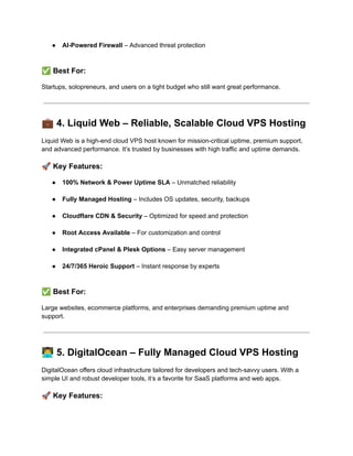 ●​ AI-Powered Firewall – Advanced threat protection​
✅Best For:
Startups, solopreneurs, and users on a tight budget who still want great performance.
💼4. Liquid Web – Reliable, Scalable Cloud VPS Hosting
Liquid Web is a high-end cloud VPS host known for mission-critical uptime, premium support,
and advanced performance. It’s trusted by businesses with high traffic and uptime demands.
🚀Key Features:
●​ 100% Network & Power Uptime SLA – Unmatched reliability​
●​ Fully Managed Hosting – Includes OS updates, security, backups​
●​ Cloudflare CDN & Security – Optimized for speed and protection​
●​ Root Access Available – For customization and control​
●​ Integrated cPanel & Plesk Options – Easy server management​
●​ 24/7/365 Heroic Support – Instant response by experts​
✅Best For:
Large websites, ecommerce platforms, and enterprises demanding premium uptime and
support.
👨‍💻5. DigitalOcean – Fully Managed Cloud VPS Hosting
DigitalOcean offers cloud infrastructure tailored for developers and tech-savvy users. With a
simple UI and robust developer tools, it’s a favorite for SaaS platforms and web apps.
🚀Key Features:
 