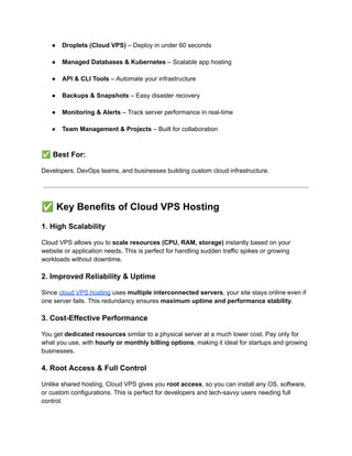 ●​ Droplets (Cloud VPS) – Deploy in under 60 seconds​
●​ Managed Databases & Kubernetes – Scalable app hosting​
●​ API & CLI Tools – Automate your infrastructure​
●​ Backups & Snapshots – Easy disaster recovery​
●​ Monitoring & Alerts – Track server performance in real-time​
●​ Team Management & Projects – Built for collaboration​
✅Best For:
Developers, DevOps teams, and businesses building custom cloud infrastructure.
✅Key Benefits of Cloud VPS Hosting
1. High Scalability
Cloud VPS allows you to scale resources (CPU, RAM, storage) instantly based on your
website or application needs. This is perfect for handling sudden traffic spikes or growing
workloads without downtime.
2. Improved Reliability & Uptime
Since cloud VPS hosting uses multiple interconnected servers, your site stays online even if
one server fails. This redundancy ensures maximum uptime and performance stability.
3. Cost-Effective Performance
You get dedicated resources similar to a physical server at a much lower cost. Pay only for
what you use, with hourly or monthly billing options, making it ideal for startups and growing
businesses.
4. Root Access & Full Control
Unlike shared hosting, Cloud VPS gives you root access, so you can install any OS, software,
or custom configurations. This is perfect for developers and tech-savvy users needing full
control.
 