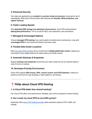 5. Enhanced Security
Your data and applications are isolated in a private virtual environment, reducing the risk of
cyberattacks. Most cloud VPS providers offer features like firewalls, DDoS protection, and
regular backups.
6. Faster Loading Speeds
With dedicated SSD storage and optimized virtual servers, cloud VPS hosting delivers
blazing-fast performance. This is crucial for SEO, user experience, and conversions.
7. Managed & Unmanaged Options
Choose managed VPS hosting if you want experts to handle server maintenance, or go with
unmanaged VPS for more technical freedom and lower costs.
8. Flexible Data Center Locations
Many top cloud VPS providers let you choose from multiple global data centers, helping you
host closer to your target audience for better latency and faster access.
9. Automatic Backups & Snapshots
Regular backups and snapshots ensure that your data is safe and can be restored easily in
case of errors or crashes.
10. Developer-Friendly Environment
Cloud VPS supports SSH access, APIs, version control, and CI/CD pipelines, making it a
perfect environment for app developers, SaaS platforms, and testing.
❓FAQs about Cloud VPS Hosting
1. Is Cloud VPS better than shared hosting?
Yes. Cloud VPS offers more performance, flexibility, and control compared to shared hosting.
2. Can I scale my cloud VPS as my traffic grows?
Absolutely. Most cloud VPS Hosting providers allow seamless scaling of CPU, RAM, and
storage.
 