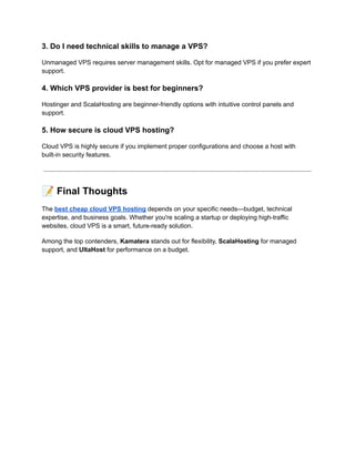 3. Do I need technical skills to manage a VPS?
Unmanaged VPS requires server management skills. Opt for managed VPS if you prefer expert
support.
4. Which VPS provider is best for beginners?
Hostinger and ScalaHosting are beginner-friendly options with intuitive control panels and
support.
5. How secure is cloud VPS hosting?
Cloud VPS is highly secure if you implement proper configurations and choose a host with
built-in security features.
📝Final Thoughts
The best cheap cloud VPS hosting depends on your specific needs—budget, technical
expertise, and business goals. Whether you're scaling a startup or deploying high-traffic
websites, cloud VPS is a smart, future-ready solution.
Among the top contenders, Kamatera stands out for flexibility, ScalaHosting for managed
support, and UltaHost for performance on a budget.
 