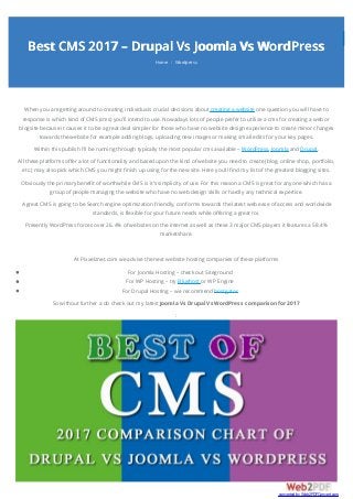 Best CMS 2017 – Drupal Vs Joomla Vs WordPress
Home Wordpress/
When you are getting around to creating individuals crucial decisions about creating a website one question you will have to
response is which kind of CMS (cms) you’ll intend to use. Nowadays lots of people prefer to utilize a cms for creating a web or
blogsite because it causes it to be a great deal simpler for those who have no website design experience to create minor changes
towards the website for example adding blogs, uploading new images or making small edits for your key pages.
Within this publish I’ll be running through typically the most popular cms available – WordPress, Joomla and Drupal.
All these platforms offer a lot of functionality and based upon the kind of website you need to create (blog, online shop, portfolio,
etc.) may also pick which CMS you might finish up using for the new site. Here you’ll find my list of the greatest blogging sites.
Obviously the primary benefit of worthwhile CMS is it’s simplicity of use. For this reason a CMS is great for anyone which has a
group of people managing the website who have no web design skills or hardly any technical expertise.
A great CMS is going to be Search engine optimization friendly, conforms towards the latest web ease of access and worldwide
standards, is flexible for your future needs while offering a great roi.
Presently WordPress forces over 26.4% of websites on the internet as well as these 3 major CMS players it features a 58.4%
marketshare.
At Pixxelznet.com we advise the next website hosting companies of these platforms
For Joomla Hosting – check out Siteground
For WP Hosting – try Bluehost or WP Engine
For Drupal Hosting – we recommend hostgator
So without further a do check out my latest Joomla Vs Drupal Vs WordPress comparison for 2017
:
converted by Web2PDFConvert.com
 