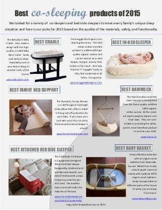 Best co-sleeping products of 2015
The Baby Bjorn Baby
Cradle. Very modern
design with the high-
quality, trusted Baby
Bjorn name. Easily
rock baby to sleep.
Keep baby next to
your bed or bring to
another room of the
house.
www.babybjorn.com
BEST CRADLE
The Snuggle Me Organic is an
amazing discovery. This USA
made, mama invented
product is crafted with high
quality organic cottons and
can be used as an in-bed
sleeper, lounger, tummy time
helper or for travel. Not only
that but it “snuggles” baby so
they feel comforted at all
times. Pure genius.
www.SnuggleMeOrganic.com
BEST IN-BED SLEEPER
BEST FAMILY BED SUPPORT BEST HAMMOCK
BEST ATTACHED BEDSIDE SLEEPER BEST BABY BASKET
The Humanity Family Sleeper
is a 100% organic full length
body pillow that offers a stable
5 ft long roll-off protection for
your baby. If you share your
bed with more than on child,
the Humanity Family Sleeper is
a must!
www.HumanityOrganics.com
The Culla Belly Co-Sleeper
is a gorgeously designed
Italian bed-side sleeper.
Designed by Andrea Garuti
and Manuela Busetti, one
side of the bassinet unzips
to open up onto the par-
ents’ bed. The wooden
base is secured under the
mattress of the bed.
www.mercatinodeipiccoli.
com/2011/12/culla-belly/
The Kanoe motion sensitive
baby hamock is constructed
from the finest quality certified
100% organic
cotton canvas. All the colors
are dyed using low impact, non
-toxic dyes. They are com-
mitted to providing the safest,
purest, most beneficial product
to nurture your child.
www.kanoe.us
A beautiful Moses Basket
with an organic wool
mattress from NatureBa-
by.com Made from sturdy
natural paper rope and
comes with optional 100%
organic wool mattress.
Easily transportable to
different parts of the house
or when you are away
from home.
www.NatureBaby.com
We looked for a variety of co-sleepers and bed-side sleepers to meet every family’s unique sleep
situation and here is our picks for 2015 based on the quality of the materials, safety, and functionality.
Copy write Simply Mommy LLC 2015
 