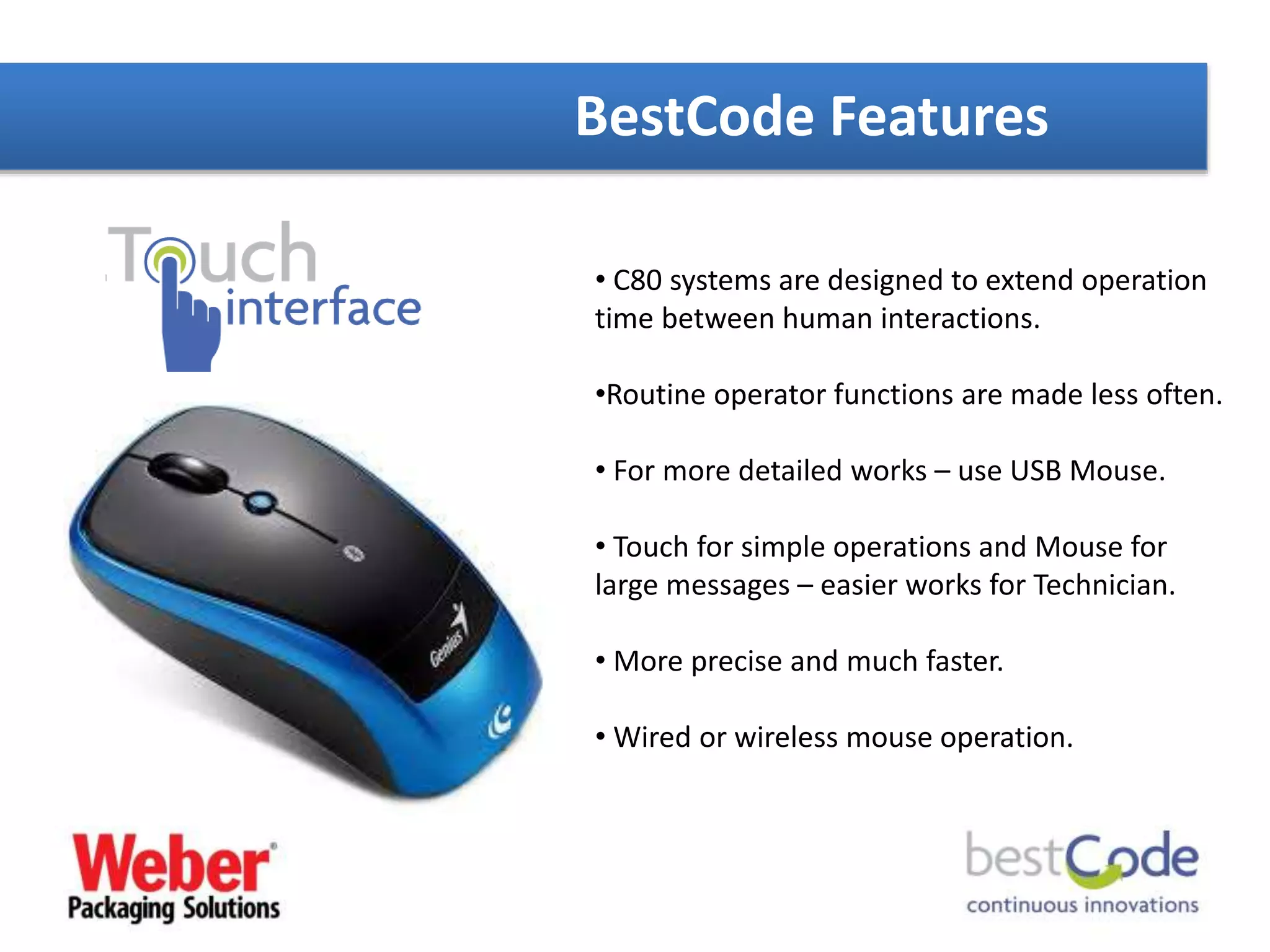 BestCode Features
• C80 systems are designed to extend operation
time between human interactions.
•Routine operator functions are made less often.
• For more detailed works – use USB Mouse.
• Touch for simple operations and Mouse for
large messages – easier works for Technician.
• More precise and much faster.
• Wired or wireless mouse operation.
 