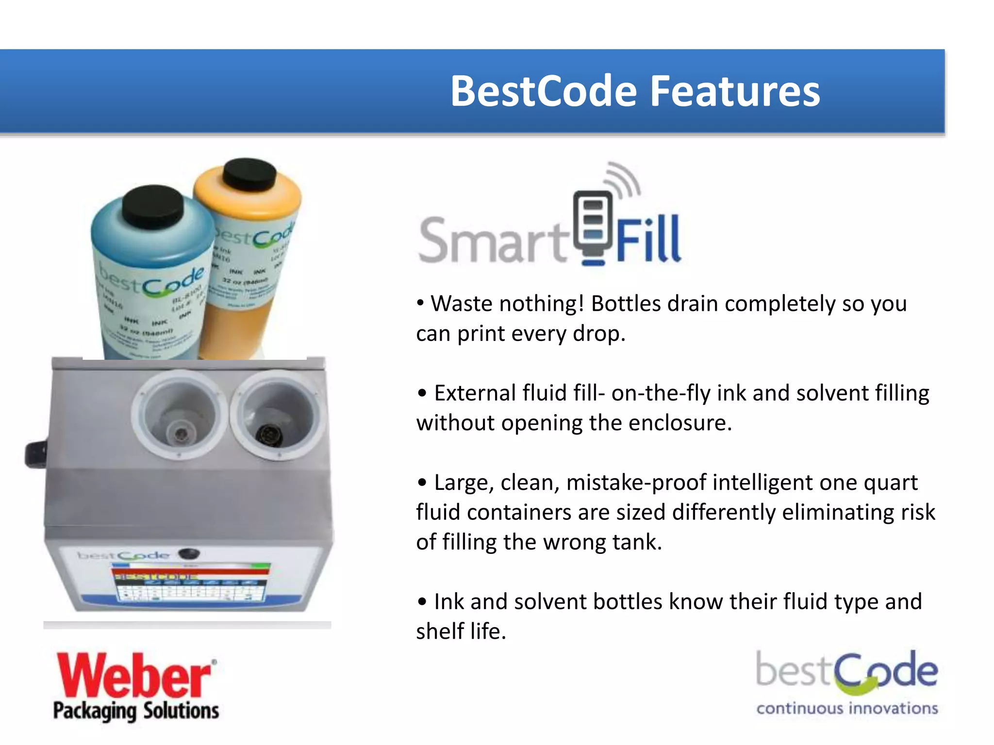 BestCode Features
• Waste nothing! Bottles drain completely so you
can print every drop.
• External fluid fill- on-the-fly ink and solvent filling
without opening the enclosure.
• Large, clean, mistake-proof intelligent one quart
fluid containers are sized differently eliminating risk
of filling the wrong tank.
• Ink and solvent bottles know their fluid type and
shelf life.
 